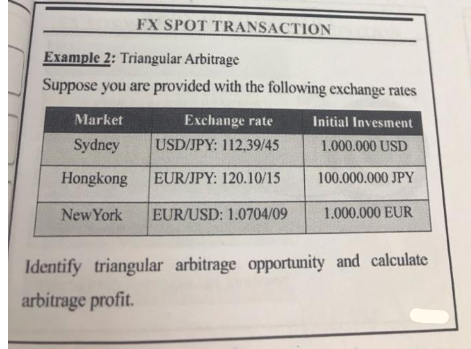 FX SPOT TRANSACTION
Example 2: Triangular Arbitrage
Suppose you are provided with the following exchange rates
Market
Exchange rate
Initial Invesment
Sydney
USD/JPY: 112,39/45
1.000.000 USD
Hongkong
EUR/JPY: 120.10/15
100.000.000 JPY
New York
EUR/USD: 1.0704/09
1.000.000 EUR
Identify triangular arbitrage opportunity and calculate
arbitrage profit.

