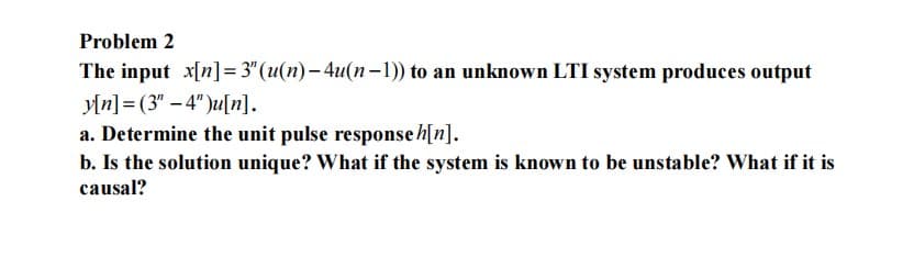 Problem 2
The input x[n] = 3" (u(n)-4u(n-1)) to an unknown LTI system produces output
y[n] (3"-4")u[n].
a. Determine the unit pulse response h[n].
b. Is the solution unique? What if the system is known to be unstable? What if it is
causal?