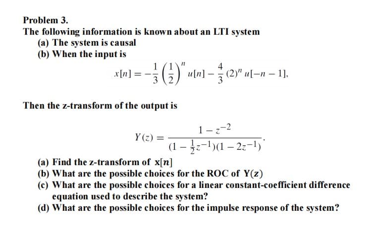 Problem 3.
The following information is known about an LTI system
(a) The system is causal
(b) When the input is
x[n]
1/1
3 2
Then the z-transform of the output is
n
u[n]
3
(2)" u[-n-1],
1-z-2
(1-z-¹)(1-2z-¹)*
Y(z) =
(a) Find the z-transform of x[n]
(b) What are the possible choices for the ROC of Y(z)
(c) What are the possible choices for a linear constant-coefficient difference
equation used to describe the system?
(d) What are the possible choices for the impulse response of the system?