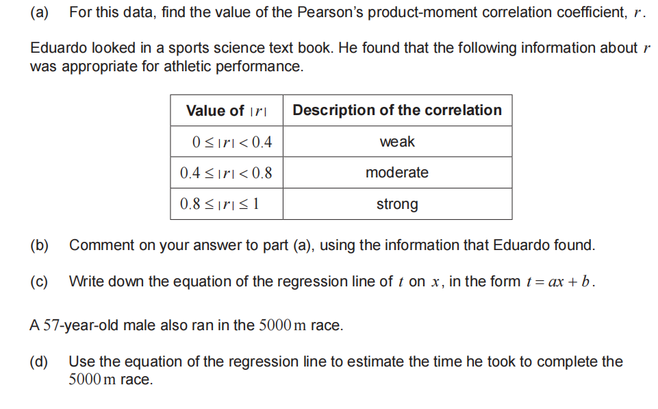 (a) For this data, find the value of the Pearson's product-moment correlation coefficient, r.
Eduardo looked in a sports science text book. He found that the following information about r
was appropriate for athletic performance.
Value of Iri
0≤ırı<0.4
0.4≤ir <0.8
0.8 ≤r ≤ 1
Description of the correlation
weak
moderate
strong
(b) Comment on your answer to part (a), using the information that Eduardo found.
(c)
Write down the equation of the regression line of t on x, in the form t = ax + b.
A 57-year-old male also ran in the 5000 m race.
(d)
Use the equation of the regression line to estimate the time he took to complete the
5000 m race.