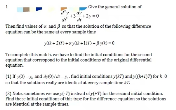 1
d'y
di²
Give the general solution of
dy
+3+2y=0
dt
Then find values of a and ß so that the solution of the following difference
equation can be the same at every sample time
y((k+2)7) + ay((k+1)7) + By(k)=0
To complete this match, we have to find the initial conditions for the second
equation that correspond to the initial conditions of the original differential
equation.
(1) If y(0)= y, and dy(0)/dt = y, find initial conditions y(kT) and y((k+1)T) for k=0
so that the solutions really are identical at every sample time kT.
(2) Note, sometimes we use y(-7) instead of y(+7) for the second initial condition.
Find these initial conditions of this type for the difference equation so the solutions
are identical at the sample times.