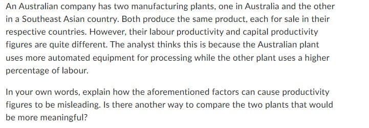 An Australian company has two manufacturing plants, one in Australia and the other
in a Southeast Asian country. Both produce the same product, each for sale in their
respective countries. However, their labour productivity and capital productivity
figures are quite different. The analyst thinks this is because the Australian plant
uses more automated equipment for processing while the other plant uses a higher
percentage of labour.
In your own words, explain how the aforementioned factors can cause productivity
figures to be misleading. Is there another way to compare the two plants that would
be more meaningful?