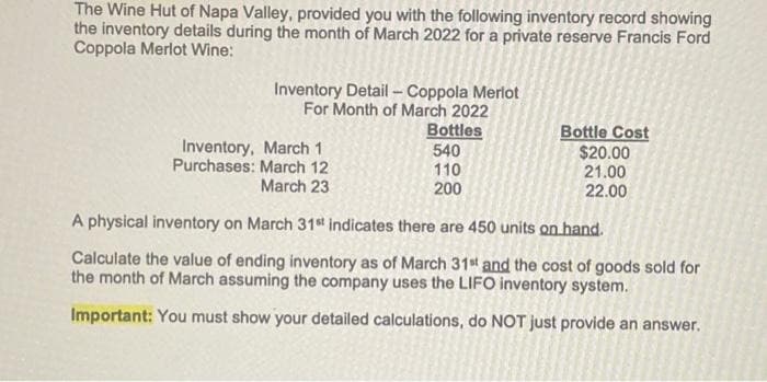The Wine Hut of Napa Valley, provided you with the following inventory record showing
the inventory details during the month of March 2022 for a private reserve Francis Ford
Coppola Merlot Wine:
Inventory,
Purchases:
Inventory Detail - Coppola Merlot
For Month of March 2022
March 1
March 12
March 23
Bottles
540
110
200
Bottle Cost
$20.00
21.00
22.00
A physical inventory on March 31st indicates there are 450 units on hand.
Calculate the value of ending inventory as of March 31st and the cost of goods sold for
the month of March assuming the company uses the LIFO inventory system.
Important: You must show your detailed calculations, do NOT just provide an answer.
