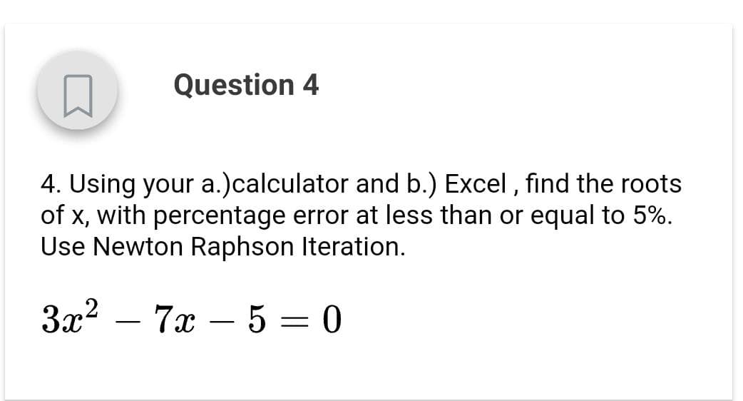 Question 4
4. Using your a.)calculator and b.) Excel , find the roots
of x, with percentage error at less than or equal to 5%.
Use Newton Raphson Iteration.
3x2 – 7x – 5 = 0
-
