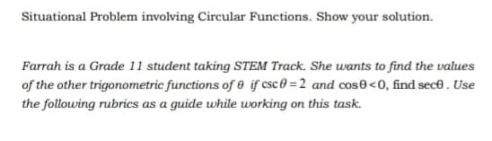 Situational Problem involving Circular Functions. Show your solution.
Farrah is a Grade 11 student taking STEM Track. She wants to find the values
of the other trigonometric functions of e if csc0=2 and cos<0, find sece. Use
the following rubrics as a guide while working on this task.
