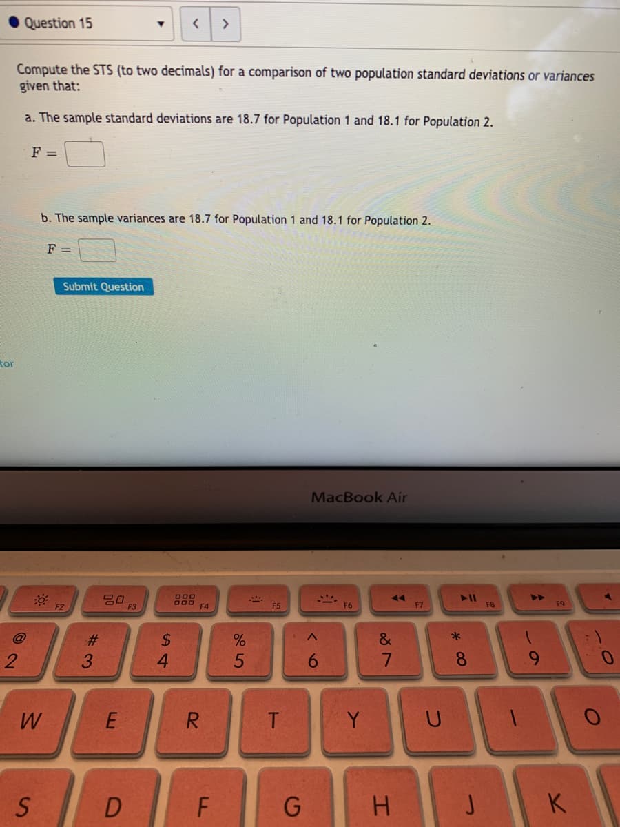 Question 15
>
Compute the STS (to two decimals) for a comparison of two population standard deviations or variances
given that:
a. The sample standard deviations are 18.7 for Population 1 and 18.1 for Population 2.
F =
b. The sample variances are 18.7 for Population 1 and 18.1 for Population 2.
F =
Submit Question
tor
MacBook Air
O00
D00 F4
F2
F3
F5
F6
F7
F8
F9
$4
4
@
2:
&
2
3.
8.
9.
W
R
T
Y
F
G H JK
<6
E.
