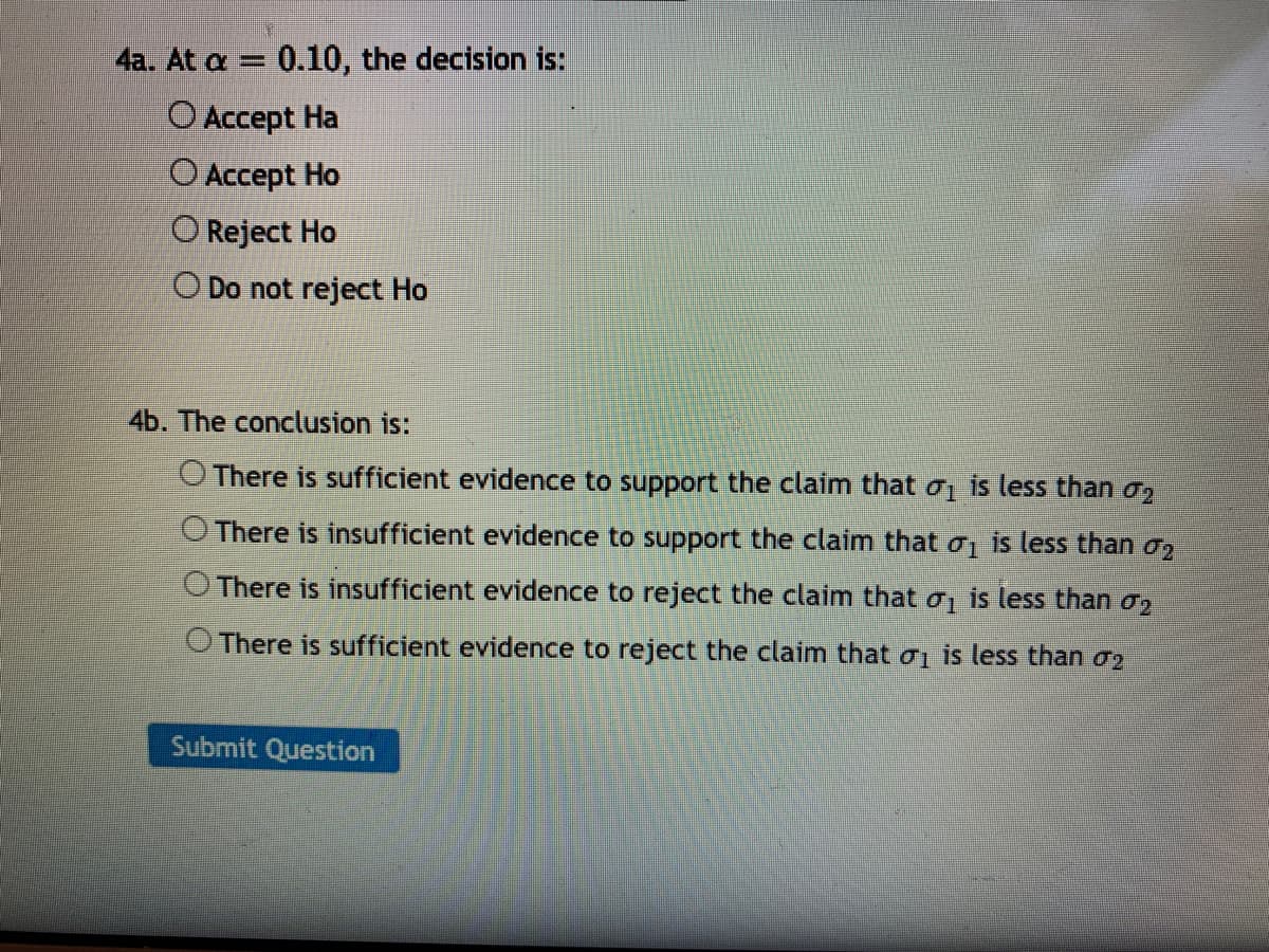 4a. At a = 0.10, the decision is:
%3D
O Accept Ha
O Accept Ho
O Reject Ho
O Do not reject Ho
4b. The conclusion is:
O There is sufficient evidence to support the claim that oj is less than o2
O There is insufficient evidence to support the claim that o, is less than o2
O There is insufficient evidence to reject the claim that o is less than 02
There is sufficient evidence to reject the claim that ơi is less than o2
Submit Question
