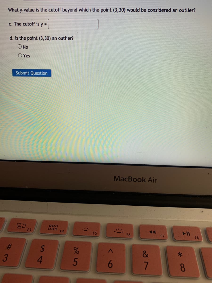 What y-value is the cutoff beyond which the point (3,30) would be considered an outlier?
c. The cutoff is y =
d. Is the point (3,30) an outlier?
O No
O Yes
Submit Question
MacBook Air
20
F3
O00
F4
F5
F6
F7
F8
23
2$
&
6.
8.
5
%S4
#3
