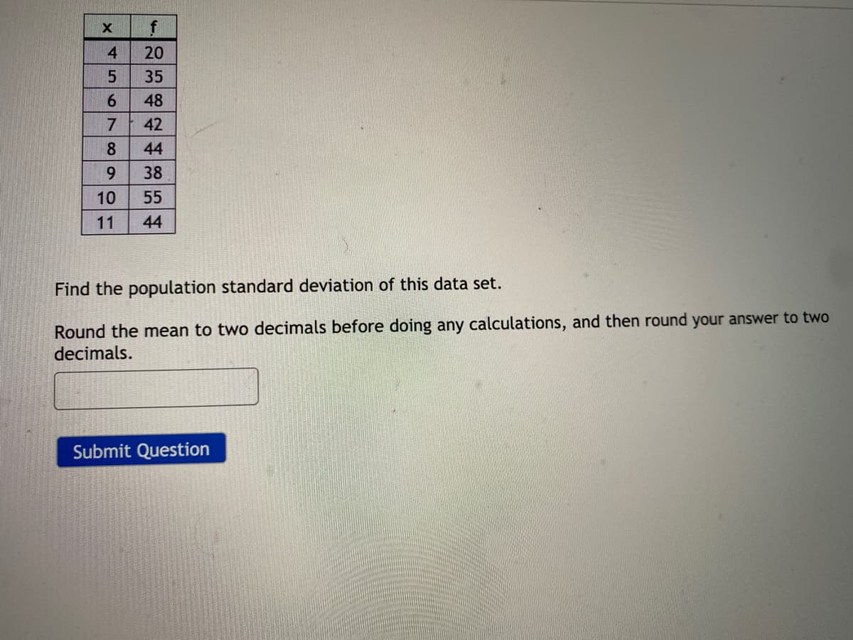 4
20
35
6.
48
7
42
8
44
6.
38
10
55
11
44
Find the population standard deviation of this data set.
Round the mean to two decimals before doing any calculations, and then round your answer to two
decimals.
Submit Question

