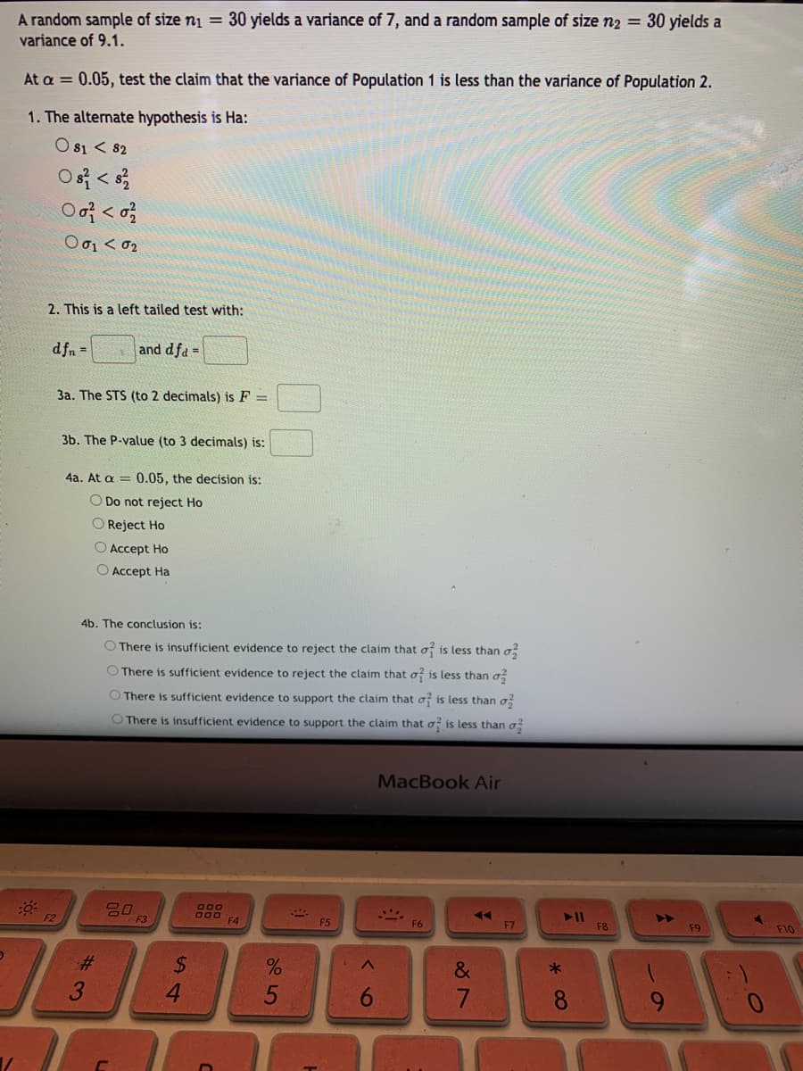 A random sample of size nį = 30 yields a variance of 7, and a random sample of size n2 = 30 yields a
variance of 9.1.
At a = 0.05, test the claim that the variance of Population 1 is less than the variance of Population 2.
1. The alternate hypothesis is Ha:
O 81 < 82
Ο σι< σ
2. This is a left tailed test with:
d fn =
and dfa =
3a. The STS (to 2 decimals) is F =
3b. The P-value (to 3 decimals) is:
4a. At a = 0.05, the decision is:
O Do not reject Ho
O Reject Ho
O Accept Ho
O Accept Ha
4b. The conclusion is:
O There is insufficient evidence to reject the claim that o is less than o,
O There is sufficient evidence to reject the claim that o is less than o
O There is sufficient evidence to support the claim that o is less than o
O There is insufficient evidence to support the claim that o is less than o
MacBook Air
O00
F3
F5
F6
F7
F8
F9
F10
%23
&
4.
6.
7.
* CO
