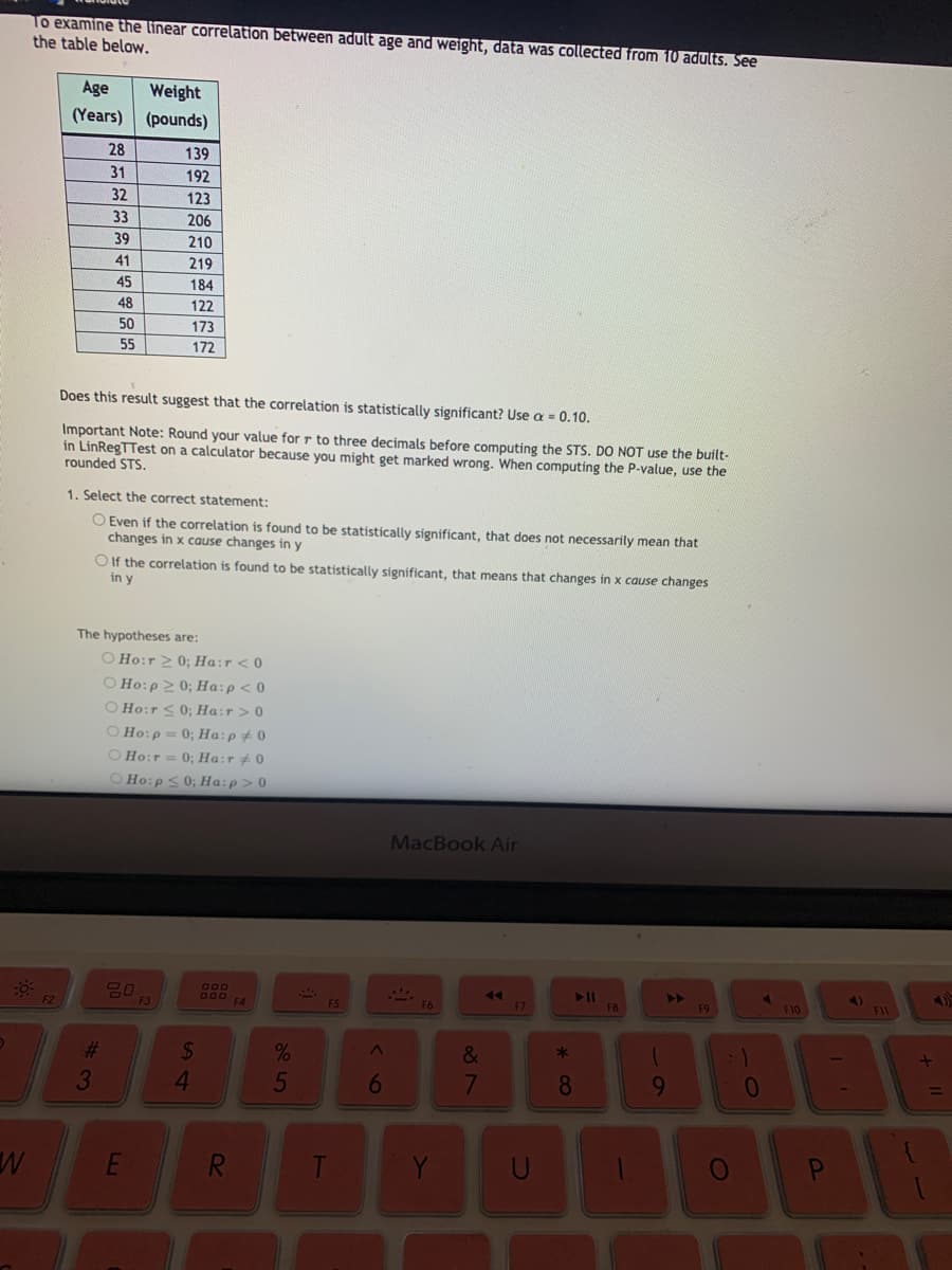 To examine the linear correlation between adult age and weight, data was collected from 10 adults. See
the table below.
Age
Weight
(Years)
(pounds)
28
139
31
192
32
123
33
206
39
210
41
219
45
184
48
122
50
173
55
172
Does this result suggest that the correlation is statistically significant? Use a = 0.10.
Important Note: Round your value for r to three decimals before computing the STS. DO NOT use the built-
in LinRegTTest on a calculator because you might get marked wrong. When computing the P-value, use the
rounded STS.
1. Select the correct statement:
O Even if the correlation is found to be statistically significant, that does not necessarily mean that
changes in x cause changes in y
O If the correlation is found to be statistically significant, that means that changes in x cause changes
in y
The hypotheses are:
O Ho:r 2 0; Ha:r < 0
O Ho:p 2 0; Ha:p< 0
O Ho:r <0; Ha:r> 0
O Ho:p = 0; Ha:p+ 0
O Ho:r = 0; Ha:r # 0
O Ho:p<0; Ha:p > 0
MacBook Air
>>
F9
680
11
B00 FA
F5
F10
F11
F3
%23
&
*
3
4.
5
6
7
8
9.
R.
Y
