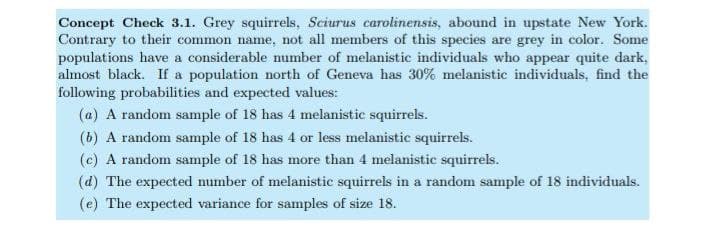 Concept Check 3.1. Grey squirrels, Sciurus carolinensis, abound in upstate New York.
Contrary to their common name, not all members of this species are grey in color. Some
populations have a considerable number of melanistic individuals who appear quite dark,
almost black. If a population north of Geneva has 30% melanistic individuals, find the
following probabilities and expected values:
(a) A random sample of 18 has 4 melanistic squirrels.
(b) A random sample of 18 has 4 or less melanistic squirrels.
(c) A random sample of 18 has more than 4 melanistic squirrels.
(d) The expected mumber of melanistic squirrels in a random sample of 18 individuals.
(e) The expected variance for samples of size 18.
