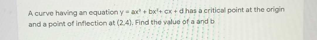 A curve having an equation y = ax? + bx²+ Cx + d has a critical point at the origin
and a point of inflection at (2,4). Find the value of a and b
