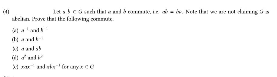 (4)
abelian. Prove that the following commute.
Let a, b e G such that a and b commute, i.e. ab = ba. Note that we are not claiming G is
(a) a-1 and b-1
(b) a and b-1
(c) a and ab
(d) a? and b?
(e) xax-1 and xbx-1 for any x e G
