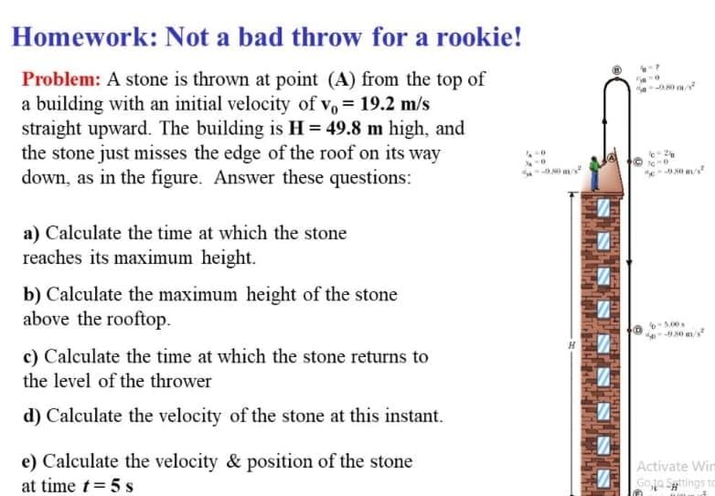 Homework: Not a bad throw for a rookie!
Problem: A stone is thrown at point (A) from the top of
a building with an initial velocity of v, = 19.2 m/s
straight upward. The building is H = 49.8 m high, and
the stone just misses the edge of the roof on its way
down, as in the figure. Answer these questions:
a) Calculate the time at which the stone
reaches its maximum height.
b) Calculate the maximum height of the stone
above the rooftop.
5.00s
c) Calculate the time at which the stone returns to
the level of the thrower
d) Calculate the velocity of the stone at this instant.
e) Calculate the velocity & position of the stone
Activate Win
at time t= 5 s
Goa Spttings to
