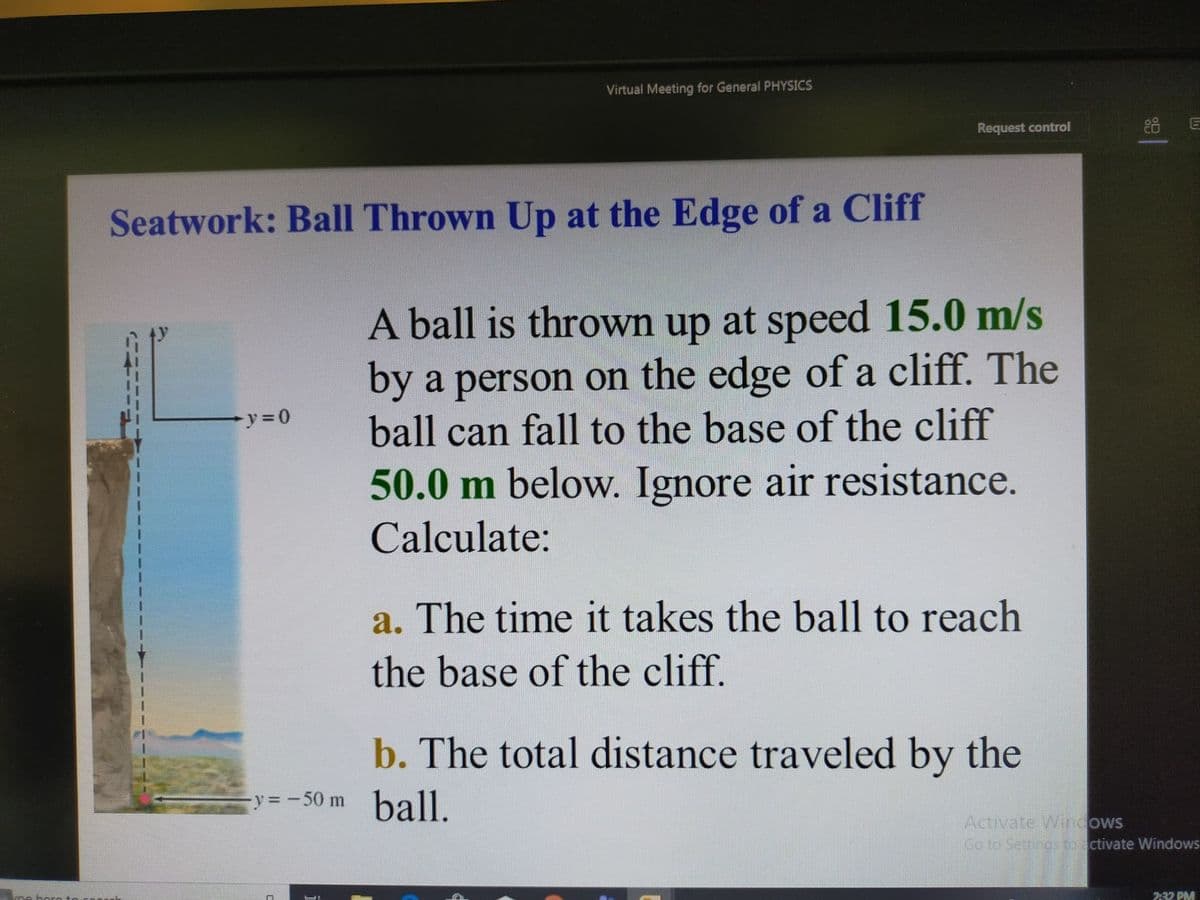 Virtual Meeting for General PHYSICS
Request control
Seatwork: Ball Thrown Up at the Edge of a Cliff
A ball is thrown up at speed 15.0 m/s
by a person on the edge of a cliff. The
ball can fall to the base of the cliff
50.0 m below. Ignore air resistance.
Calculate:
a. The time it takes the ball to reach
the base of the cliff.
b. The total distance traveled by the
-y= -50 m ball.
Activate Wirndows
Go to Settings to activate Windows
232 PM
