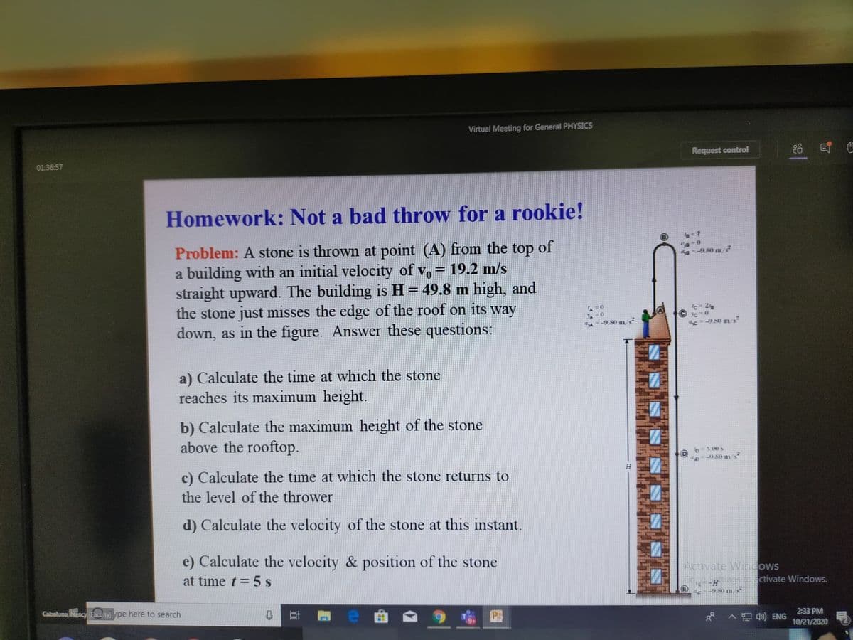 Virtual Meeting for General PHYSICS
88 日
Request control
01:36:57
Homework: Not a bad throw for a rookie!
Problem: A stone is thrown at point (A) from the top of
a building with an initial velocity of vo = 19.2 m/s
straight upward. The building is H= 49.8 m high, and
the stone just misses the edge of the roof on its way
down, as in the figure. Answer these questions:
Se9.80 m/s²
%3D
JA0
980 m/
a) Calculate the time at which the stone
reaches its maximum height.
b) Calculate the maximum height of the stone
above the rooftop.
6-3.00 s
9 S0 ms
c) Calculate the time at which the stone returns to
the level of the thrower
d) Calculate the velocity of the stone at this instant.
e) Calculate the velocity & position of the stone
Activate W ngows
at time t= 5 s
ctivate Windows.
2:33 PM
Cabaluna, Nancy (Faculty) ype here to search
^口ENG
10/21/2020
立
