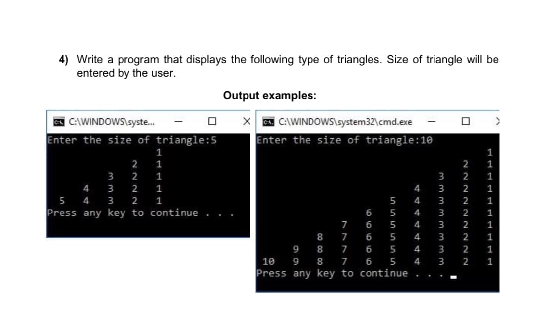 4) Write a program that displays the following type of triangles. Size of triangle will be
entered by the user.
Output examples:
A. C:\WINDOWS\syste.
Enter the size of triangle:5
A. C:\WINDOWS\system32\cmd.exe
|
Enter the size of triangle:10
1
1
2
1
2
1
3
2
1
2
1
4
3
2
1
4
3
2
1
5 4
3
2
1
5
4
3
2
1
Press any key to continue
6
5
4
3
2
1
6
5
4
2
1
8
7
6
5
4
3
2
1
9
8
6
5
4
3
2
1
10
9
8
6
5
4
3
2
1
Press any key to continue . .
