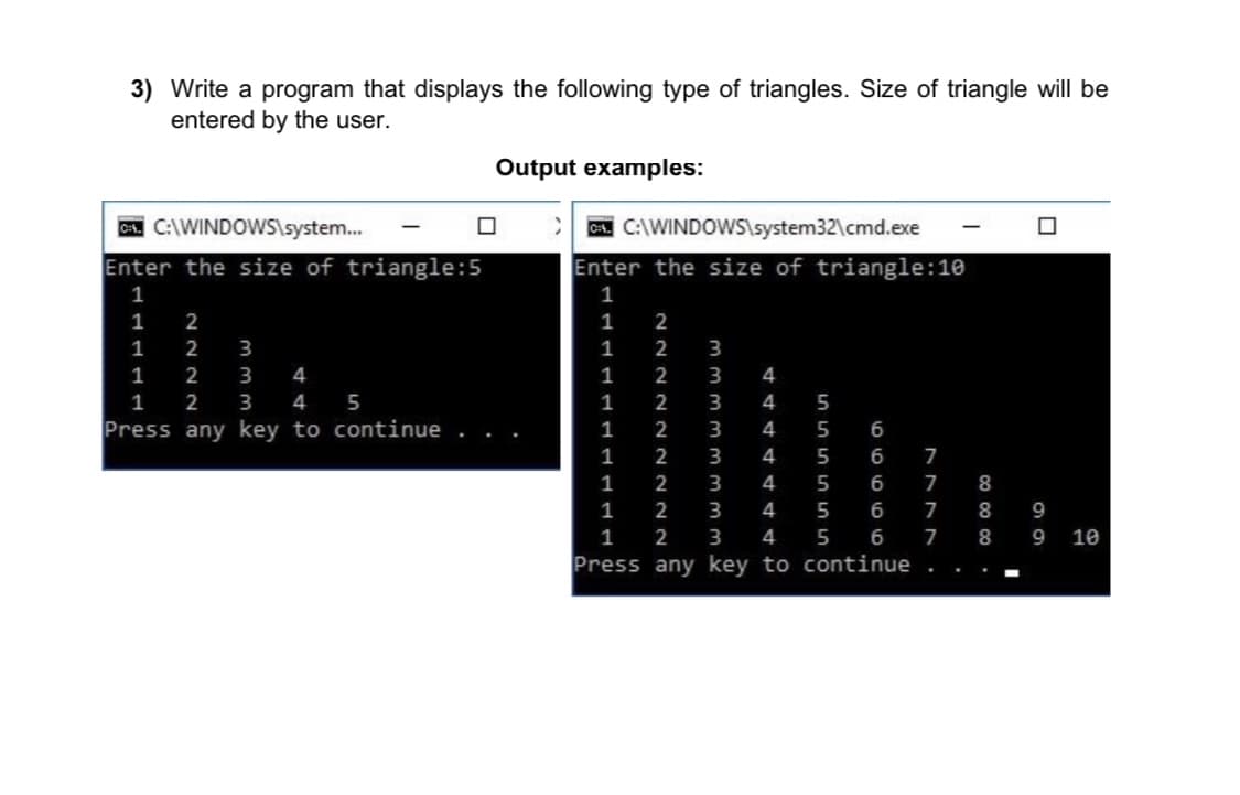 3) Write a program that displays the following type of triangles. Size of triangle will be
entered by the user.
Output examples:
C. C:\WINDOWS\system.
C. C:\WINDOWS\system32\cmd.exe
Enter the size of triangle:5
Enter the size of triangle:10
1
1
1
2
1
2
1
2
3
1
2
3
1
2
3
4
1
2
3
4
1
2
3
4
1
2
3
4
5
Press any key to continue
1
2
3
4
5
6
1
2
3
4
5
6
7
1
2
3
4
5
6
7
8
3
4
5
6
8
9
1
2
4
5
8
9
10
Press any key to continue
