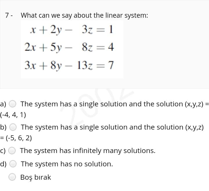 7 -
What can we say about the linear system:
х+2у — З2
= 4
3z = 1
2x + 5y – 8z
3x + 8y – 13z = 7
а)
The system has a single solution and the solution (x,y,z) =
(-4, 4, 1)
b) O The system has a single solution and the solution (x,y,z)
= (-5, 6, 2)
c)
The system has infinitely many solutions.
d)
The system has no solution.
Boş bırak
