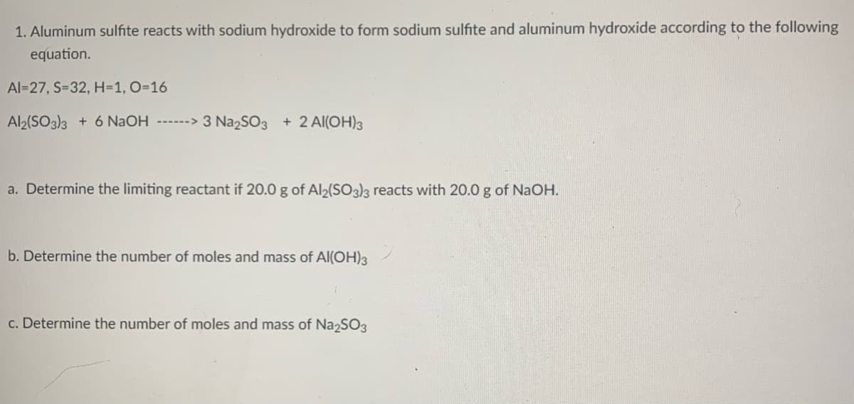 1. Aluminum sulfite reacts with sodium hydroxide to form sodium sulfite and aluminum hydroxide according to the following
equation.
Al=27, S=32, H=1, O=16
Al2(SO3)3 + 6 NaOH ------>
3 Na2SO3 + 2 Al(OH)3
a. Determine the limiting reactant if 20.0 g of Al2(SO3}3 reacts with 20.0 g of NaOH.
b. Determine the number of moles and mass of Al(OH)3
c. Determine the number of moles and mass of Na2SO3
