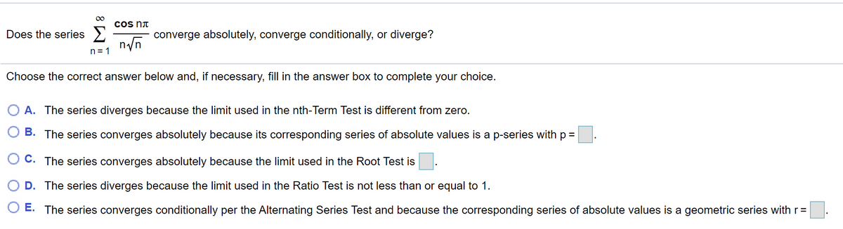 cos Nt
Does the series >
converge absolutely, converge conditionally, or diverge?
n = 1
Choose the correct answer below and, if necessary, fill in the answer box to complete your choice.
A. The series diverges because the limit used in the nth-Term Test is different from zero.
B. The series converges absolutely because its corresponding series of absolute values is a p-series with p =
O C. The series converges absolutely because the limit used in the Root Test is
D. The series diverges because the limit used in the Ratio Test is not less than or equal to 1.
O E. The series converges conditionally per the Alternating Series Test and because the corresponding series of absolute values is a geometric series with r =
