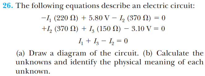 26. The following equations describe an electric circuit:
I, (370 N) = 0
+I, (370 N) + I3 (150 N) – 3.10 V = 0
-1 (220 N) + 5.80 V –
4 + Iz – I, = 0
|
(a) Draw a diagram of the circuit. (b) Calculate the
unknowns and identify the physical meaning of each
unknown.
