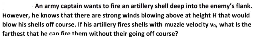 An army captain wants to fire an artillery shell deep into the enemy's flank.
However, he knows that there are strong winds blowing above at height H that would
blow his shells off course. If his artillery fires shells with muzzle velocity Vo, what Is the
farthest that he can fire them without their going off course?
