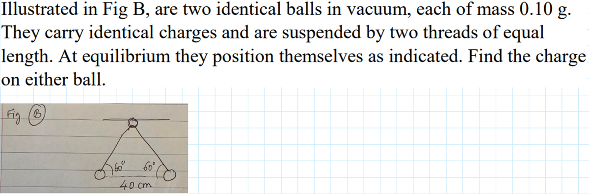 Illustrated in Fig B, are two identical balls in vacuum, each of mass 0.10 g.
They carry identical charges and are suspended by two threads of equal
length. At equilibrium they position themselves as indicated. Find the charge
on either ball.
Fig (B
60°
40 cm
