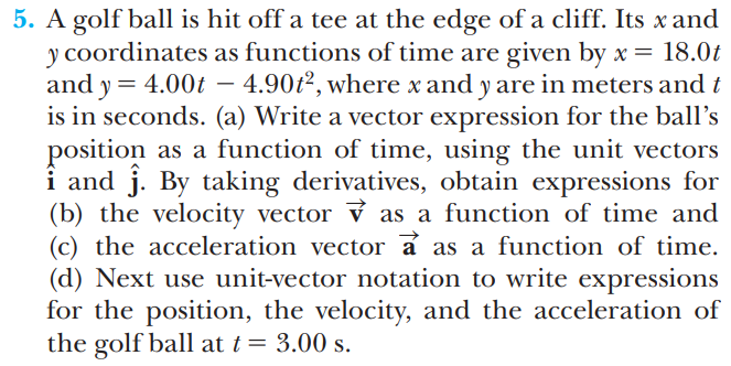 5. A golf ball is hit off a tee at the edge of a cliff. Its x and
y coordinates as functions of time are given by x = 18.0t
and y = 4.00t
is in seconds. (a) Write a vector expression for the ball’s
– 4.90t², where x and y are in meters and t
-
position
i and j. By taking derivatives, obtain expressions for
(b) the velocity vector ỷ as a function of time and
(c) the acceleration vector a as a function of time.
(d) Next use unit-vector notation to write expressions
for the position, the velocity, and the acceleration of
the golf ball at t = 3.00 s.
as a function of time, using the unit vectors
