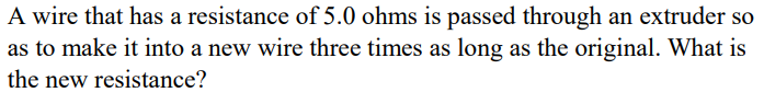 A wire that has a resistance of 5.0 ohms is passed through an extruder so
as to make it into a new wire three times as long as the original. What is
the new resistance?
