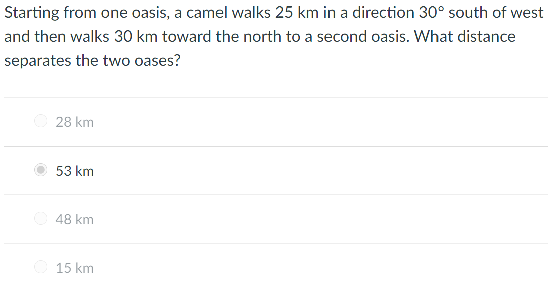 Starting from one oasis, a camel walks 25 km in a direction 30° south of west
and then walks 30 km toward the north to a second oasis. What distance
separates the two oases?
28 km
53 km
O 48 km
15 km
