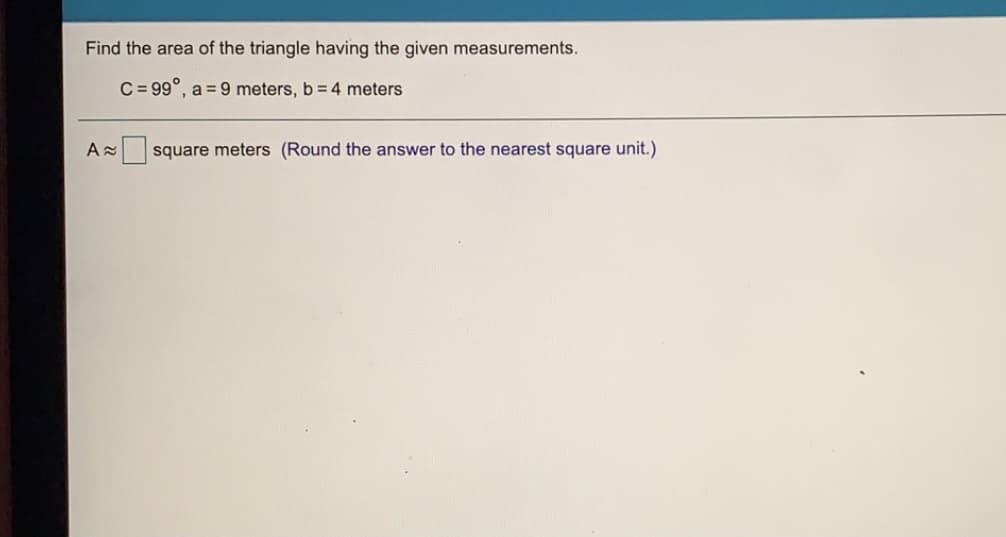 Find the area of the triangle having the given measurements.
C = 99°, a = 9 meters, b = 4 meters
A square meters (Round the answer to the nearest square unit.)
