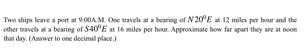 Two ships leave a port at 9:00A.M. One travels at a bearing of N20°E at 12 miles per hour and the
other travels at a bearing of S40°E at 16 miles per hour. Approximate how far apart they are at noon
that day. (Answer to one decimal place.)
