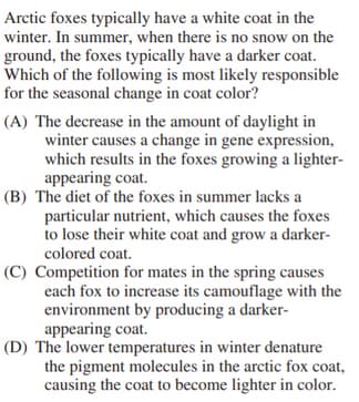 Arctic foxes typically have a white coat in the
winter. In summer, when there is no snow on the
ground, the foxes typically have a darker coat.
Which of the following is most likely responsible
for the seasonal change in coat color?
(A) The decrease in the amount of daylight in
winter causes a change in gene expression,
which results in the foxes growing a lighter-
appearing coat.
(B) The diet of the foxes in summer lacks a
particular nutrient, which causes the foxes
to lose their white coat and grow a darker-
colored coat.
(C) Competition for mates in the spring causes
each fox to increase its camouflage with the
environment by producing a darker-
appearing coat.
(D) The lower temperatures in winter denature
the pigment molecules in the arctic fox coat,
causing the coat to become lighter in color.
