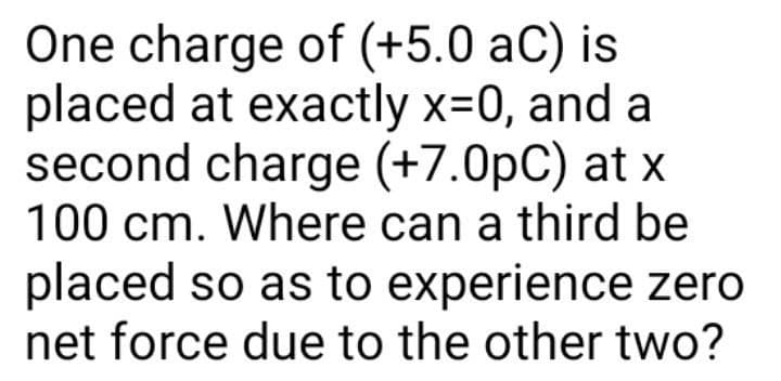 One charge of (+5.0 aC) is
placed at exactly x=0, and a
second charge (+7.0pC) at x
100 cm. Where can a third be
placed so as to experience zero
net force due to the other two?
