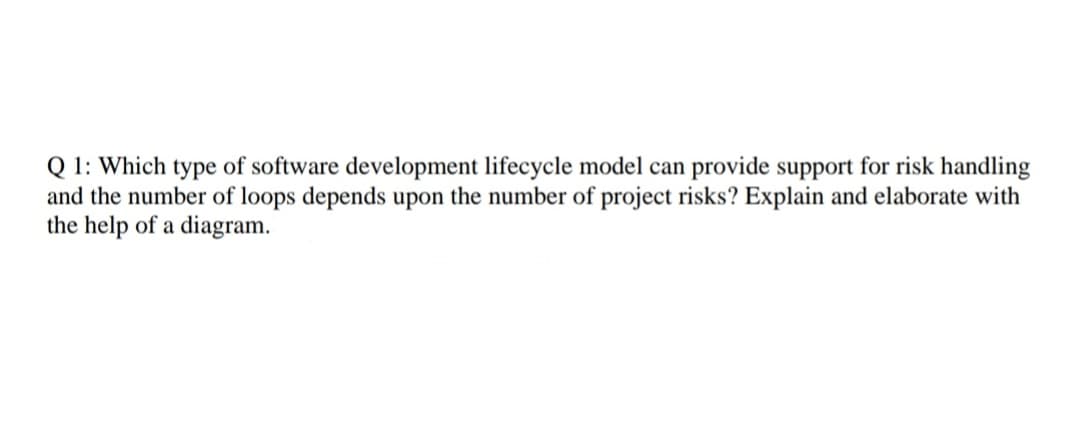 Q 1: Which type of software development lifecycle model can provide support for risk handling
and the number of loops depends upon the number of project risks? Explain and elaborate with
the help of a diagram.

