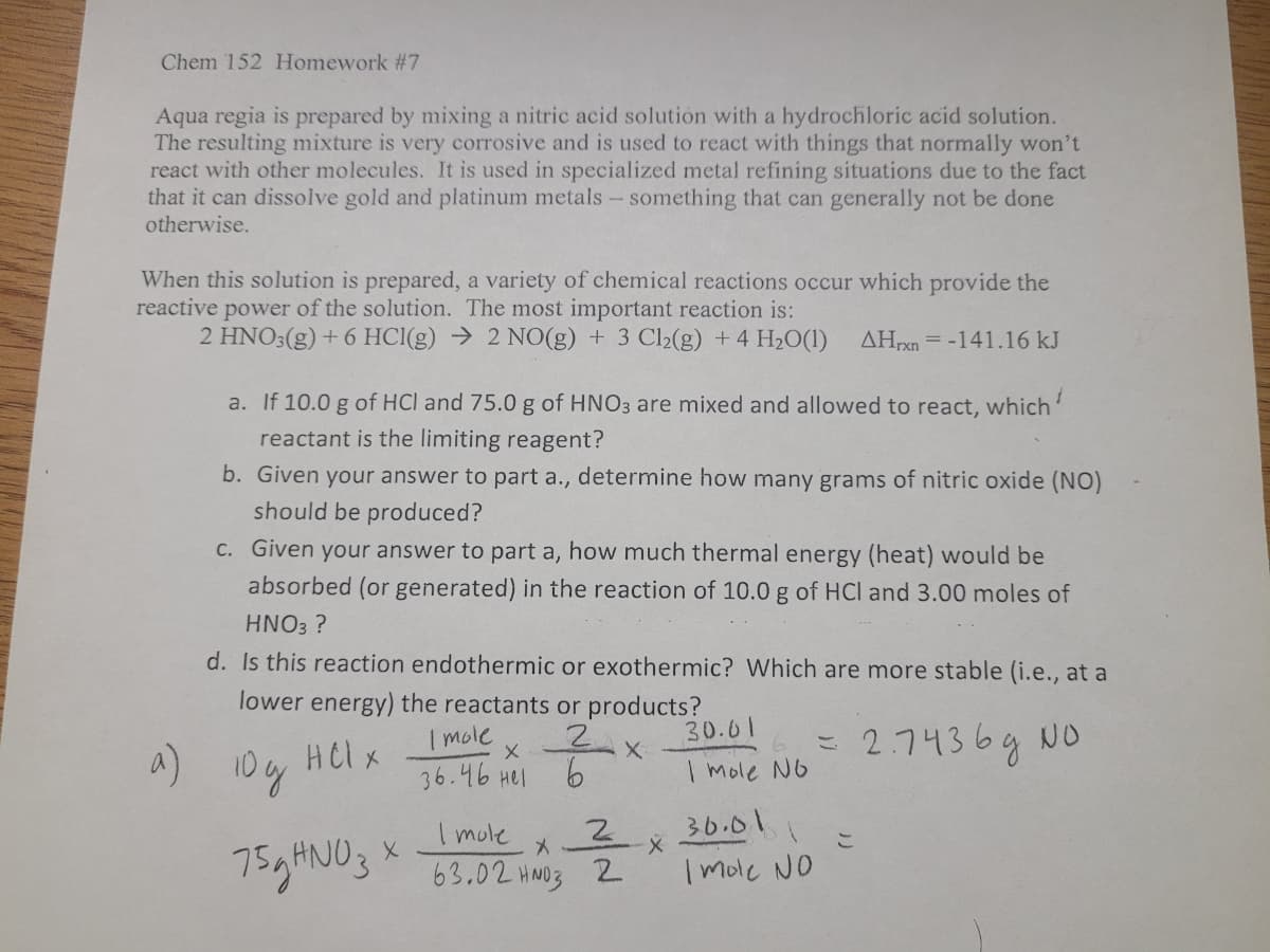 Chem 152 Homework #7
Aqua regia is prepared by mixing a nitric acid solution with a hydrochloric acid solution.
The resulting mixture is very corrosive and is used to react with things that normally won't
react with other molecules. It is used in specialized metal refining situations due to the fact
that it can dissolve gold and platinum metals- something that can generally not be done
otherwise.
When this solution is prepared, a variety of chemical reactions occur which provide the
reactive power of the solution. The most important reaction is:
2 HNO3(g) + 6 HCI(g) → 2 NO(g) + 3 Cl2(g) + 4 H20(1)
ΔΗΚ
= -141.16 kJ
a. If 10.0 g of HCl and 75.0 g of HNO3 are mixed and allowed to react, which'
reactant is the limiting reagent?
b. Given your answer to part a., determine how many grams of nitric oxide (NO)
should be produced?
C. Given your answer to part a, how much thermal energy (heat) would be
absorbed (or generated) in the reaction of 10.0 g of HCl and 3.00 moles of
HNO3 ?
d. Is this reaction endothermic or exothermic? Which are more stable (i.e., at a
lower energy) the reactants or products?
I mole
36.46 Hel
30.01
こ 274364 o
Helx
4) 10y
9.
I mole N6
I mole
36.01
こ
759HNO3 * 3.02 Has 2
Imole NO
