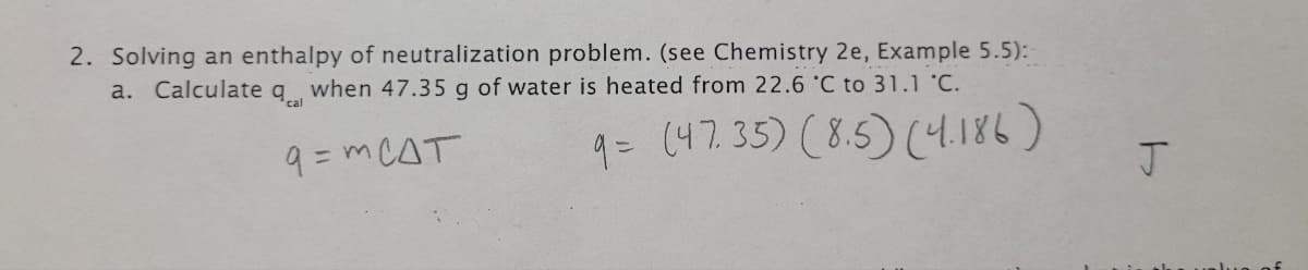 2. Solving an enthalpy of neutralization problem. (see Chemistry 2e, Example 5.5):
a. Calculate q when 47.35 g of water is heated from 22.6 C to 31.1 C.
cal
9 = m CAT
q= (47.35) (8.5) (4.186)
