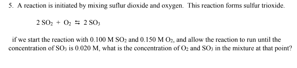 5. A reaction is initiated by mixing suflur dioxide and oxygen. This reaction forms sulfur trioxide.
2 SO2 + O2 5 2 SO3
if we start the reaction with 0.100 M SO2 and 0.150 M O2, and allow the reaction to run until the
concentration of SO3 is 0.020 M, what is the concentration of O2 and SO3 in the mixture at that point?
