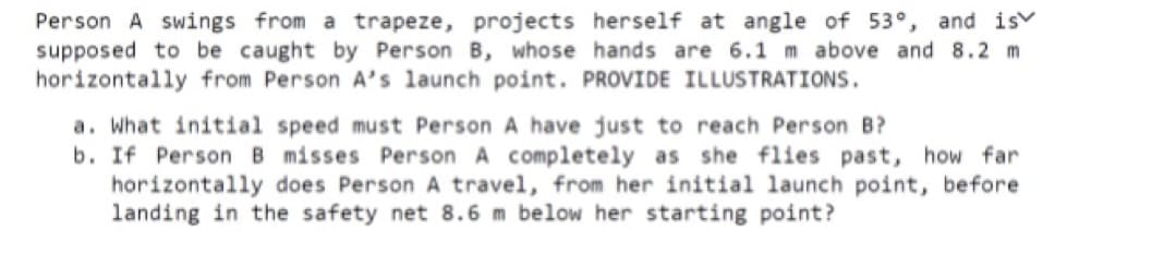 Person A swings from a trapeze, projects herself at angle of 53°, and is
supposed to be caught by Person B, whose hands are 6.1 m above and 8.2 m
horizontally from Person A's launch point. PROVIDE ILLUSTRATIONS.
a. What initial speed must Person A have just to reach Person B?
b. If Person B misses Person A completely as she flies past, how far
horizontally does Person A travel, from her initial launch point, before
landing in the safety net 8.6 m below her starting point?
