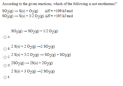 According to the given reactions, which of the following is not exothermic?
SO2(g) – S(s) + O2(3) AH= +199 kJ/mol
AH =+199 kJ/mol
SO3(g) – S(3) + 3/2 02(g) AH=+195 kJ/mol
so;(g) – SO2(e) + 1/2 02(g)
OA.
2 S(s) + 2 02(g) -2 SO2(g)
OB.
2 S(s) + 5/2 02(g) –→ SO2(g) + SO3(g)
OC.
2502(g) – 2S(s) + 202(g)
OD.
2 S(3) + 3 02(g) -2 SO3(g)
OE.
