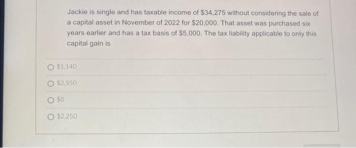 Jackie is single and has taxable income of $34,275 without considering the sale of
a capital asset in November of 2022 for $20,000. That asset was purchased six
years earlier and has a tax basis of $5,000. The tax liability applicable to only this
capital gain is
$1,140
$2,550
O $0
O $2,250