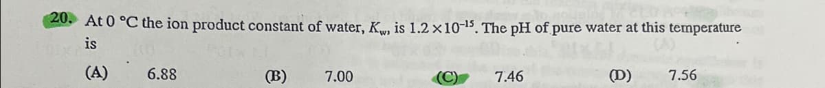 20. At 0 °C the ion product constant of water, K, is 1.2×10-15. The pH of pure water at this temperature
is
(A)
6.88
(B)
7.00
7.46
(D)
7.56
