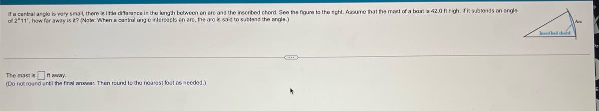 If a central angle is very small, there is little difference in the length between an arc and the inscribed chord. See the figure to the right. Assume that the mast of a boat is 42.0 ft high. If it subtends an angle
of 2°11', how far away is it? (Note: When a central angle intercepts an arc, the arc is said to subtend the angle.)
Are
Inseribed chord
The mast is ft away.
(Do not round until the final answer. Then round to the nearest foot as needed.)
