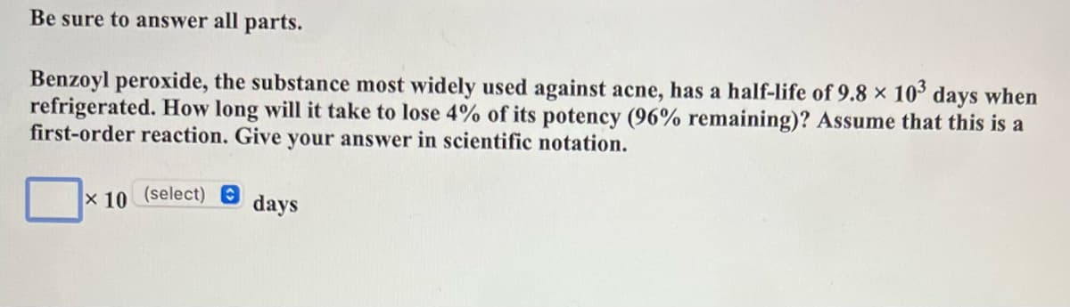 Be sure to answer all parts.
Benzoyl peroxide, the substance most widely used against acne, has a half-life of 9.8 x 10° days when
refrigerated. How long will it take to lose 4% of its potency (96% remaining)? Assume that this is a
first-order reaction. Give your answer in scientific notation.
x 10
(select)
days
