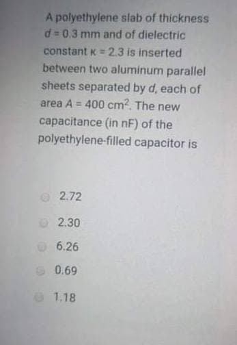 A polyethylene slab of thickness
d 0.3 mm and of dielectric
constant K = 2.3 is inserted
between two aluminum parallel
sheets separated by d, each of
area A = 400 cm2. The new
capacitance (in nF) of the
polyethylene-filled capacitor is
%3!
O2.72
2.30
6.26
0.69
1.18
