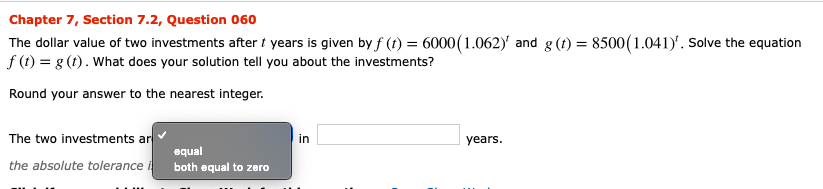 Chapter 7, Section 7.2, Question 060
The dollar value of two investments after t years is given by f (t) = 6000(1.062)' and g (t) = 8500 (1.041). Solve the equation
f (t) g (t). What does your solution tell you about the investments?
Round your answer to the nearest integer
The two investments ar
in
years.
equal
the absolute tolerance i
both equal to zero

