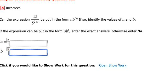 X Incorrect.
13
be put in the form ab'? If so, identify the values of a and b.
Can the expression
52+1
If the expression can be put in the form ab', enter the exact answers, otherwise enter NA.
Open Show Work
Click if you would like to Show Work for this question:
