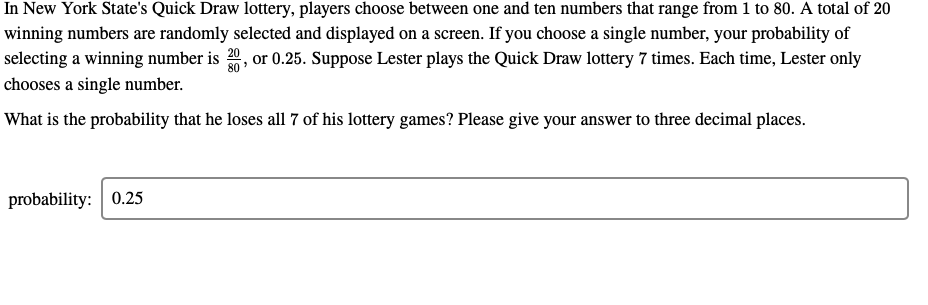 In New York State's Quick Draw lottery, players choose between one and ten numbers that range from 1 to 80. A total of 20
winning numbers are randomly selected and displayed on a screen. If you choose a single number, your probability of
or 0.25. Suppose Lester plays the Quick Draw lottery 7 times. Each time, Lester only
20
selecting a winning number is
80
chooses a single number.
What is the probability that he loses all 7 of his lottery games? Please give your answer to three decimal places.
probability: 0.25
